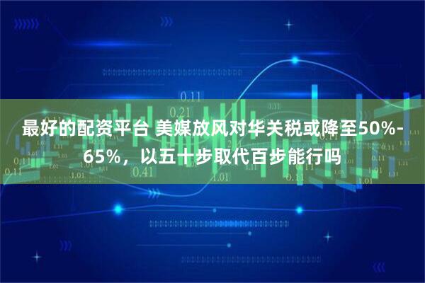 最好的配資平臺 美媒放風對華關稅或降至50%-65%，以五十步取代百步能行嗎