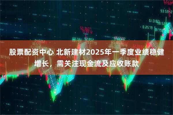 股票配資中心 北新建材2025年一季度業(yè)績(jī)穩(wěn)健增長(zhǎng)，需關(guān)注現(xiàn)金流及應(yīng)收賬款