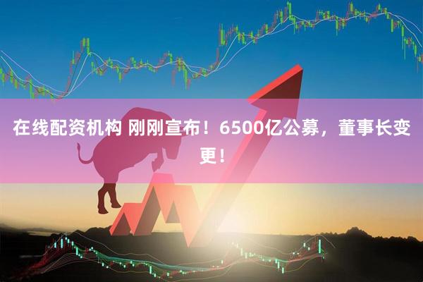 在線配資機構(gòu) 剛剛宣布！6500億公募，董事長變更！