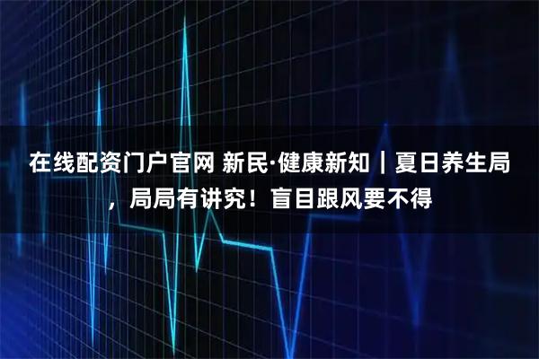在線配資門戶官網(wǎng) 新民·健康新知｜夏日養(yǎng)生局，局局有講究！盲目跟風(fēng)要不得