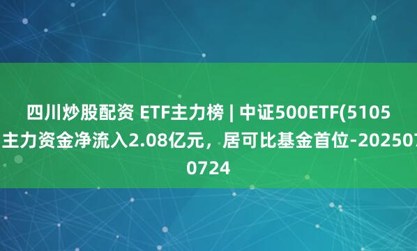 四川炒股配資 ETF主力榜 | 中證500ETF(510500)主力資金凈流入2.08億元，居可比基金首位-20250724