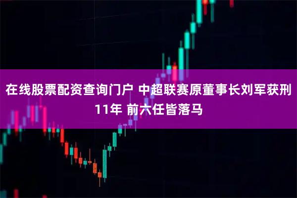 在線股票配資查詢門戶 中超聯(lián)賽原董事長劉軍獲刑11年 前六任皆落馬
