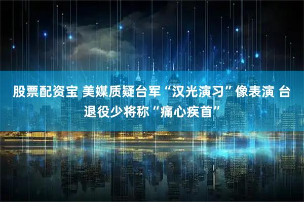 股票配資寶 美媒質疑臺軍“漢光演習”像表演 臺退役少將稱“痛心疾首”