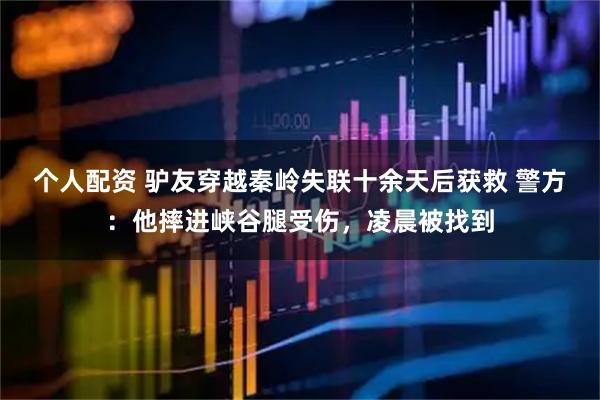 個人配資 驢友穿越秦嶺失聯(lián)十余天后獲救 警方：他摔進峽谷腿受傷，凌晨被找到