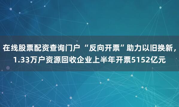 在線股票配資查詢門戶 “反向開票”助力以舊換新，1.33萬戶資源回收企業(yè)上半年開票5152億元