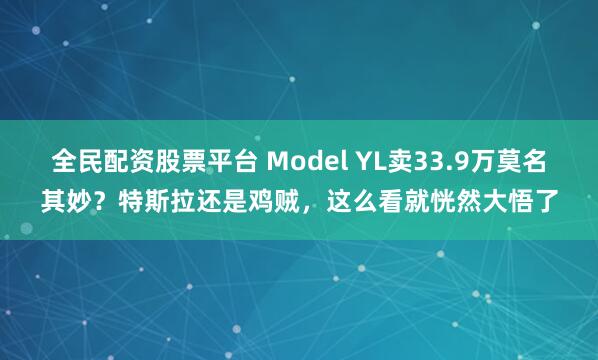 全民配資股票平臺(tái) Model YL賣33.9萬(wàn)莫名其妙？特斯拉還是雞賊，這么看就恍然大悟了