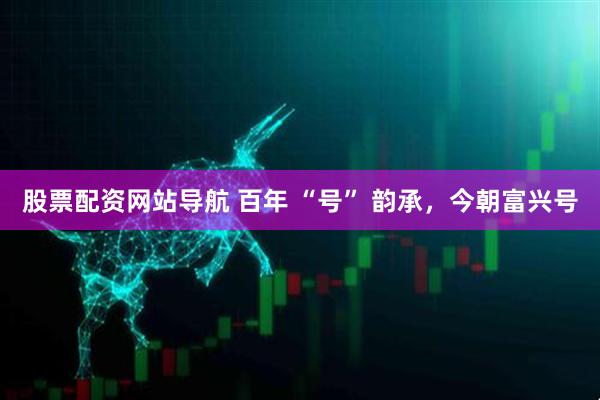 股票配資網(wǎng)站導(dǎo)航 百年 “號(hào)” 韻承，今朝富興號(hào)