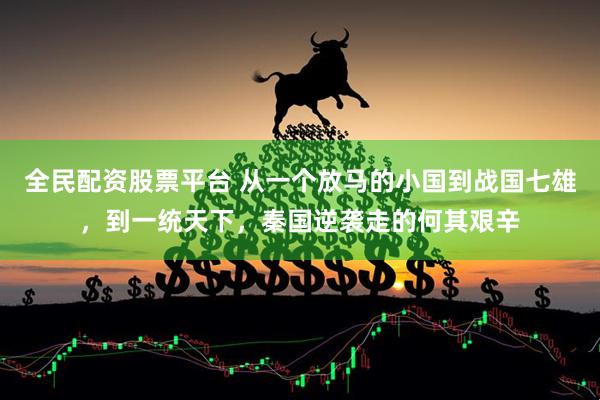 全民配資股票平臺(tái) 從一個(gè)放馬的小國(guó)到戰(zhàn)國(guó)七雄，到一統(tǒng)天下，秦國(guó)逆襲走的何其艱辛