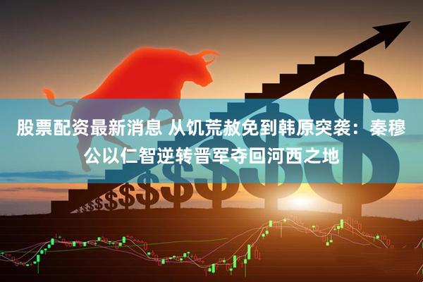股票配資最新消息 從饑荒赦免到韓原突襲：秦穆公以仁智逆轉(zhuǎn)晉軍奪回河西之地