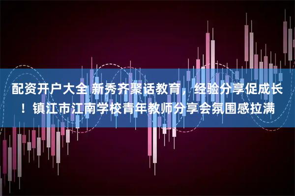 配資開(kāi)戶大全 新秀齊聚話教育，經(jīng)驗(yàn)分享促成長(zhǎng)！鎮(zhèn)江市江南學(xué)校青年教師分享會(huì)氛圍感拉滿