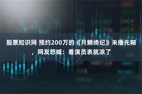 股票知識(shí)網(wǎng) 預(yù)約200萬(wàn)的《月鱗綺紀(jì)》未播先糊，網(wǎng)友怒喊：看演員表就涼了