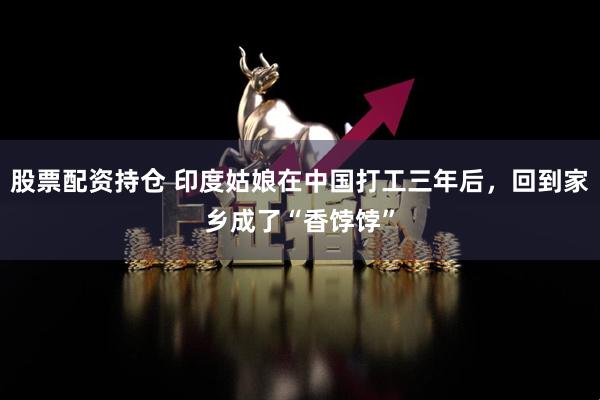 股票配資持倉(cāng) 印度姑娘在中國(guó)打工三年后，回到家鄉(xiāng)成了“香餑餑”