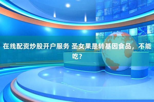 在線(xiàn)配資炒股開(kāi)戶(hù)服務(wù) 圣女果是轉(zhuǎn)基因食品，不能吃？