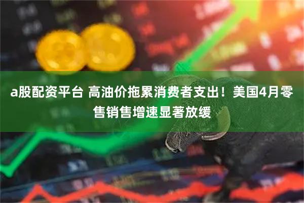 a股配資平臺 高油價拖累消費者支出！美國4月零售銷售增速顯著放緩